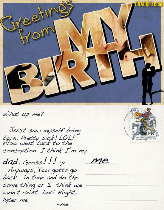 CRACKED.COM Greetings from RATH What up me? Just saw myself being born. Pretty, sick! LOL! Also went back 4ALS to the conception. I think I'm my dad.