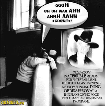 00oH UH OH WAA AHH AHHH AAHH <GRUNT>! TELEVISION IS A TERRIBLE MEDIUM FOR ENTERTAINMENT. THE THICK GLASS PREVENTS ME FROM FLINGING DUNG OF DISAPPROVA