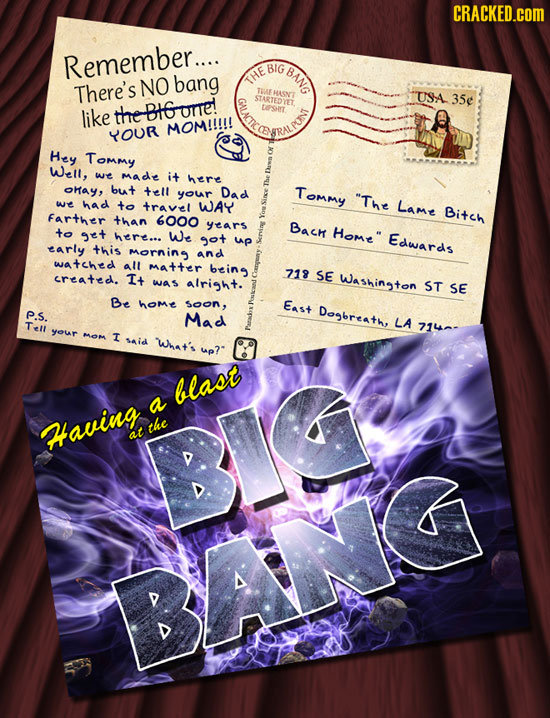 CRACKED.COM Remember.... BIG BANG NO bang There's THE TBUE EHASNT STARTEDYET USA 35e like theBIGonre! LOSIrT MOM!!!!! YOUR Hey Tommy Well, we made it