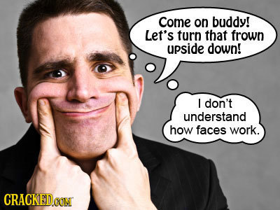 Come on buddy! Let's turn that frown upside down! I don't understand how faces work. CRACKEDO CON
