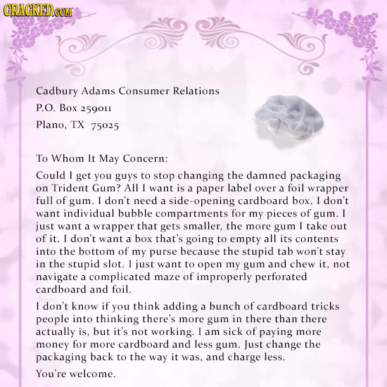 Cadbury Adams Consumer Relations P.O. Box 259011 Plano, TX 75025 To Whom It May Concern: Could I get you guys to stop changing the damned packaging on