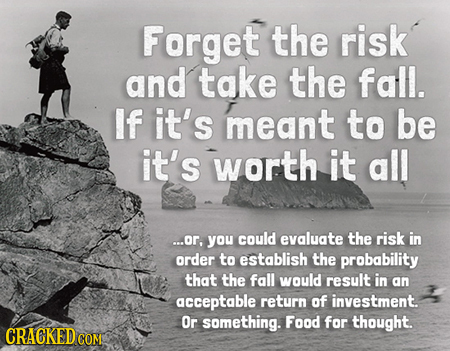 Forget the risk and take the fall. If it's meant to be it's worth it all ...or, you could evaluate the risk in order to establish the prabability that