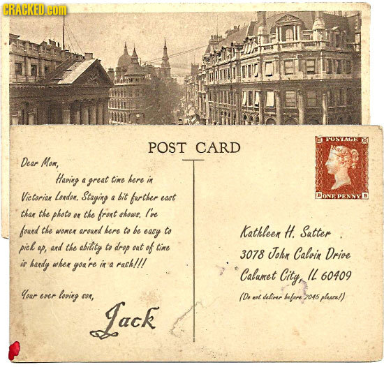 CRACKED.CON POST CARD Dear Mom, Haring 4 great tine here in Vic torian London. Staging bit farther BONE a east thar the phote on the frort shows. Ive