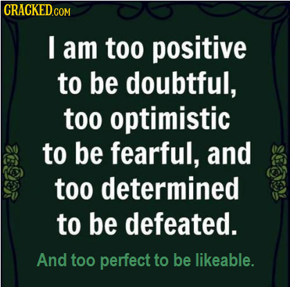 CRACKED I am too positive to be doubtful, too optimistic to be fearful, and too determined to be defeated. And too perfect to be likeable.