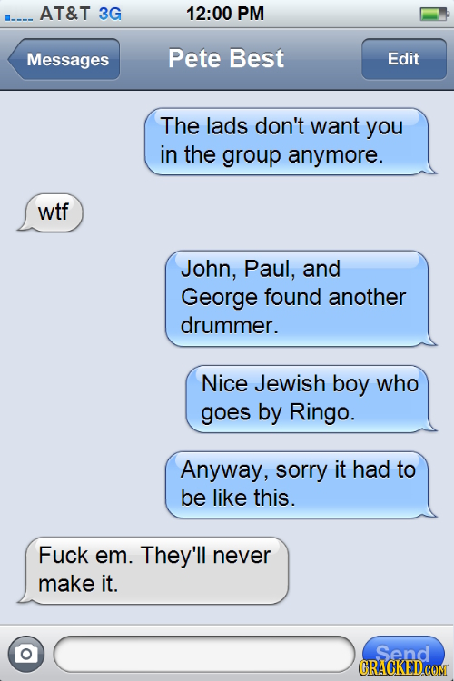 AT&T 3G 12:00 PM Messages Pete Best Edit The lads don't want you in the group anymore. wtf John, Paul, and George found another drummer. Nice Jewish b