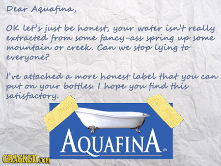 Dear Aquafina, OK et'y just be honest your water isn't really extracted from some fancy-as -ass spring up some mountain or creek. Can we stop lying to