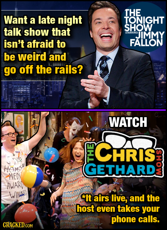 THE Want a late night TONIGHT talk show SHOW that STARRING JIMMY isn't afraid to FALLON be weird and go off the rails? WATCH HRIS HOMO GETHARD 1 MEOY