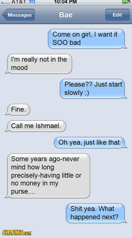 AT&T 3G 10804 PM Messages Bae Edit Come on girl, I want it SOO bad I'm really not in the mood Please?? Just start slowly ;) Fine. Call me Ishmael. Oh