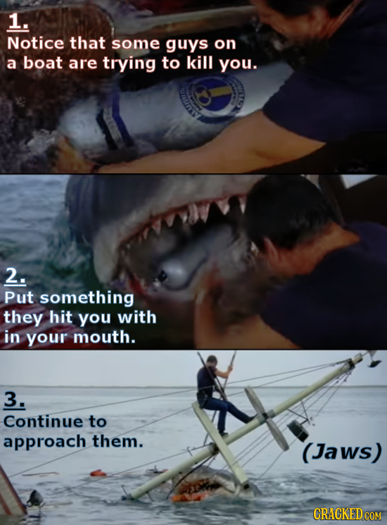 1. Notice that some guys on a boat are trying to kill you. 2. Put something they hit you with in your mouth. 3. Continue to approach them. (Jaws)
