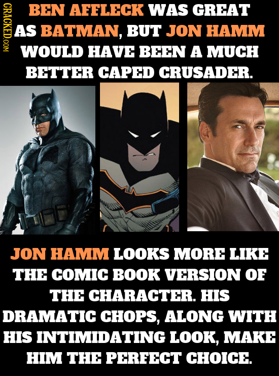 BEN AFFLECK WAS GREAT AS BATMAN, BUT JON HAMM WOULD HAVE BEEN A MUCH BETTER CAPED CRUSADER. JON HAMM LOOKS MORE LIKE THE COMIC BOOK VERSION OF THE CHA