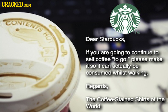 CRACKED.COM CONTENIS HOT T Dear Starbucks, - If you are going to continue to sell coffee o go, please make it SO it can actually be consumed whilst