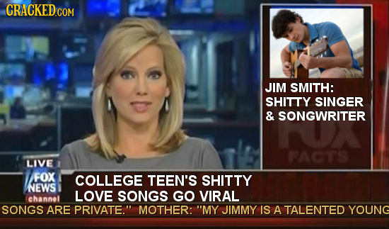 CRACKED JIM SMITH: SHITTY SINGER & SONGWRITER FACTS LIVE FOX COLLEGE TEEN'S SHITTY NEWS LOVE SONGS GO VIRAL channel SONGS ARE PRIVATE. MOTHER: MY JI