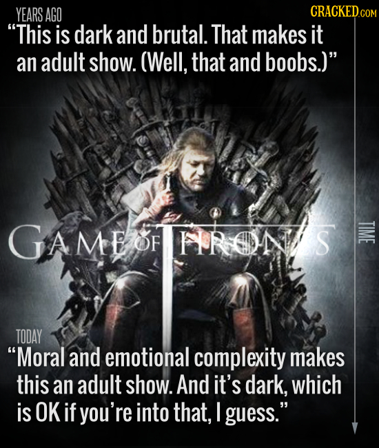 YEARS AGO CRACKEDC COM This is dark and brutal. That makes it an adult show. (Well, that and boobs.) GAMEOFHRONS TIME OF TODAY Moral and emotional 