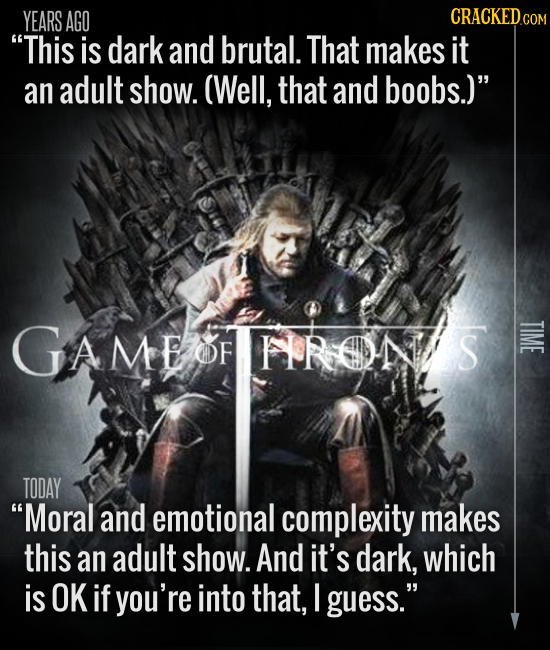 YEARS AGO CRACKEDC COM This is dark and brutal. That makes it an adult show. (Well, that and boobs.) GAMEOFHRONS TIME OF TODAY Moral and emotional