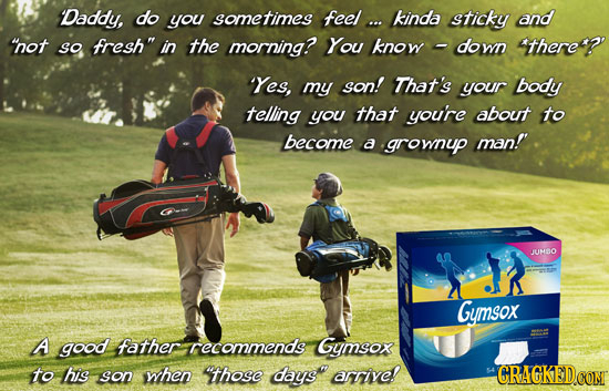 Daddy, do you sometimes feel ... kinda sticky and not so fresh in the morning? You know down there? 'Yes, my son! That's your body telling you that