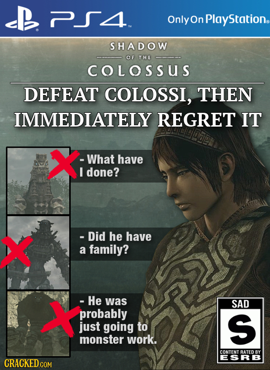 Only On Plays Station. SHADOW OF THE COLOSSUS DEFEAT COLOSSI, THEN IMMEDIATELY REGRET IT X -What have I done? X - Did he have a family? X - He was SAD