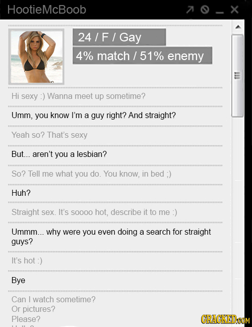 HootieMcBoob 70-X 24/F/G 4% match / 51% enemy Hi sexy Wanna meet up sometime? Umm, you know I'm a guy right? And straight? Yeah so? That's sexy But...