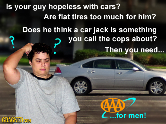 Is your guy hopeless with cars? Are flat tires too much for him? Does he think a car jack is something ? you call the cops about? Then you need... AAD