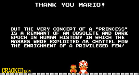 THANK YOU MARIO BUT THE VERY CONCEPT OF A PRINCESS IS A REMNANT OF AN OBSOLETE AND DARK EPOCH IN HUMAN HISTORY IN WHICH THE MASSES WERE EXPLOITED AS