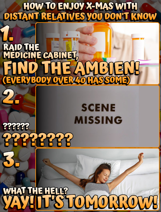 HOW To ENJOY X-MAS WITH DISTANT RELATIVES you DON'T KNOW 1. RAID THE MEDICINE CABINELT, FIND THE AMBIEN! (EVERYBODY OVER 40 HAS SOME) 2. SCENE MISSING