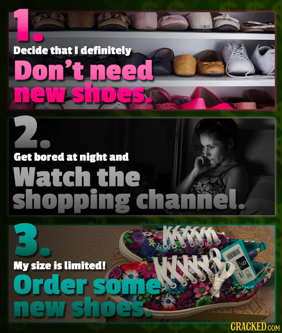 1. Decide that I definitely Don't need new shoes. 2. Get bored at night and Watch the shopping channel. 3. K r My size is limited! NNYO Order some new