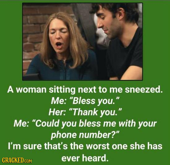 A woman sitting next to me sneezed. Me: Bless you. Her: Thank you. Me: Could you bless me with your phone number? I'm sure that's the worst one