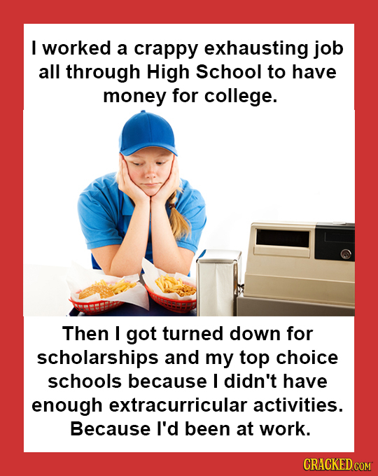 I worked a crappy exhausting job all through High School to have money for college. Then I got turned down for scholarships and my top choice schools