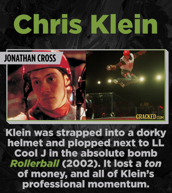 Chris Klein JONATHAN CROSS CRACKED COR Klein was strapped into a dorky helmet and plopped next to LL Cool J in the absolute bomb Rollerball (2002). It