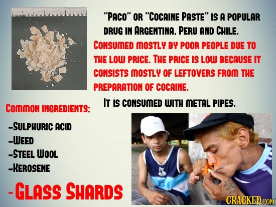 PACO OR COCAINE PASTE IS A POPULAR DRUG IN ARGENTINA. PERU AND CHILE. CONSUMED MOSTLY BY POOR PEOPLE DUE TO THE LOW PRICE. The PRICE IS LOW BECAUS