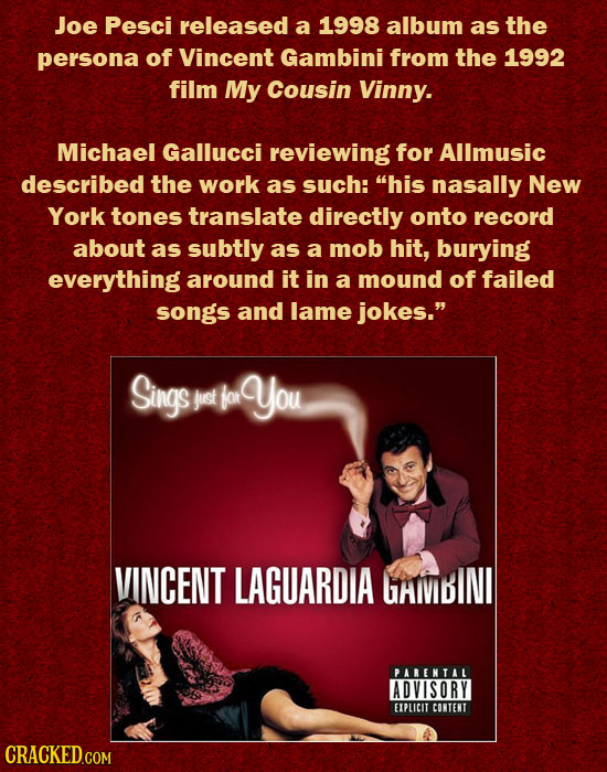 Joe Pesci released a 1998 album as the persona of Vincent Gambini from the 1992 film My Cousin Vinny. Michael Gallucci reviewing for Allmusic describe