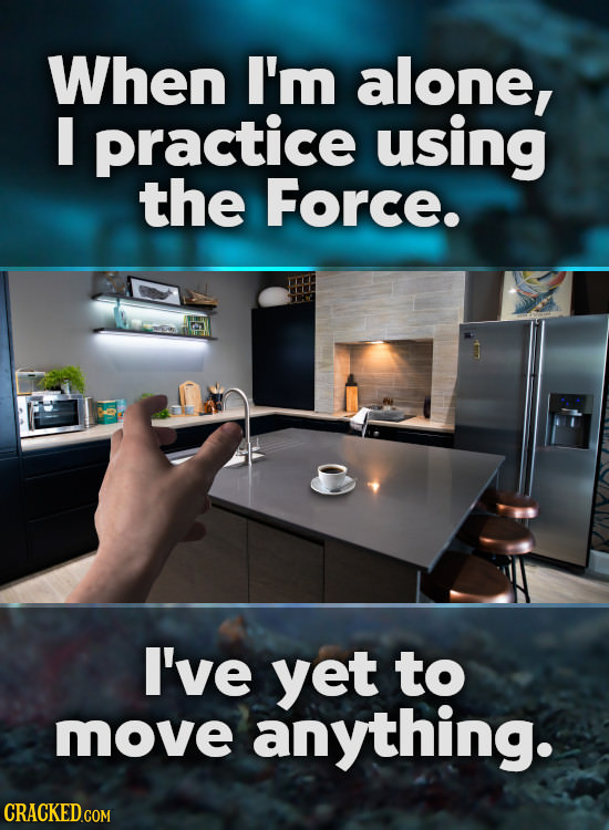 When I'm alone, I practice using the Force. I've yet to move anything.