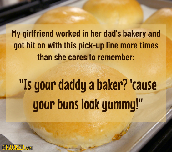 My girlfriend worked in her dad's bakery and got hit on with this pick-up line more times than she cares to remember: Is your daddy a baker? 'cause y