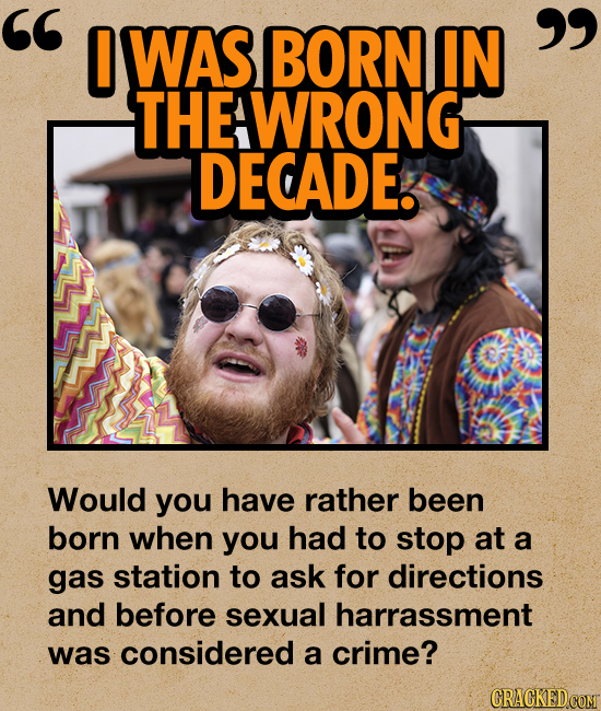 0 WAS BORN IN THEAWRONG DECADE. Would you have rather been born when you had to stop at a gas station to ask for directions and before sexual harr