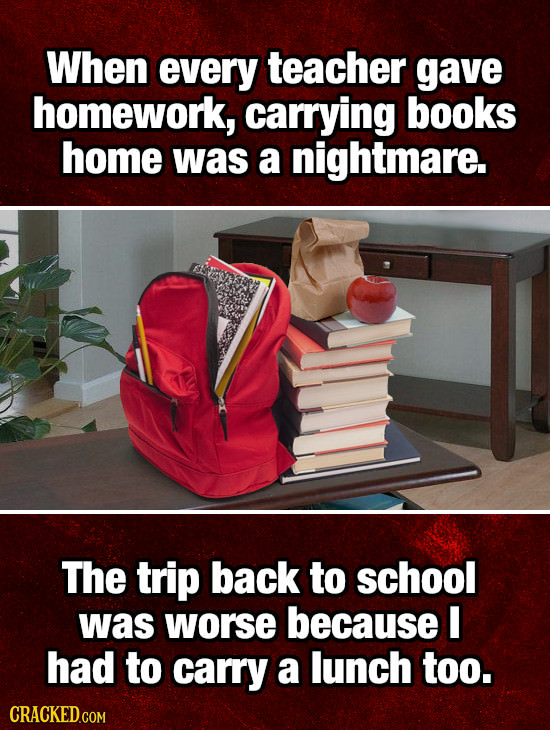 When every teacher gave homework, carrying books home was a nightmare. The trip back to school was worse because I Had to carry a lunch too. 