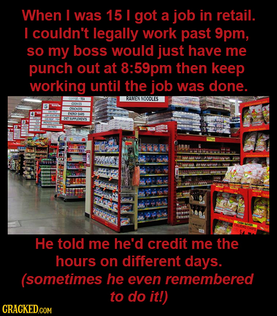 When I was 15 I got a job in retail. I couldn't legally work past 9pm, SO my boss would just have me punch out at 8:59pm then keep working until the j