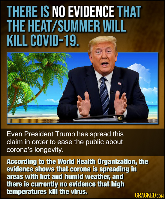 THERE IS NO EVIDENCE THAT THE HEAT SUMMER WILL KILL COVID-19. Even President Trump has spread this claim in order to ease the public about corona's lo
