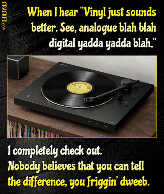 When I hear Vinyl just sounds better. See, analogue blah blah digital yadda yadda blah, Nh tenr I completely check out. Nobody believes that you can