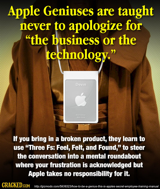 Apple Geniuses are taught never to apologize for the business or the technology. Devin If you bring in a broken product, they learn to use Three Fs