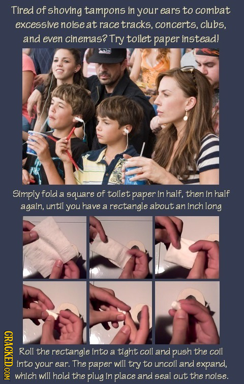 Tired of shoving tampons in your ears to combat excessive noise at race tracks, concerts, clubs, and even cinemas? Try toilet paper instead! Simply fo