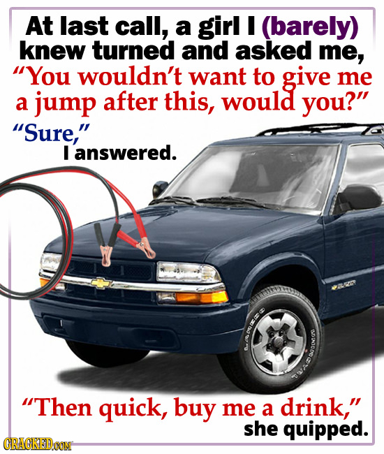 At last call, a girl I (barely) knew turned and asked me, You wouldn't want to give me a jump after this, would you? Sure, I answered. C ODOG WADU