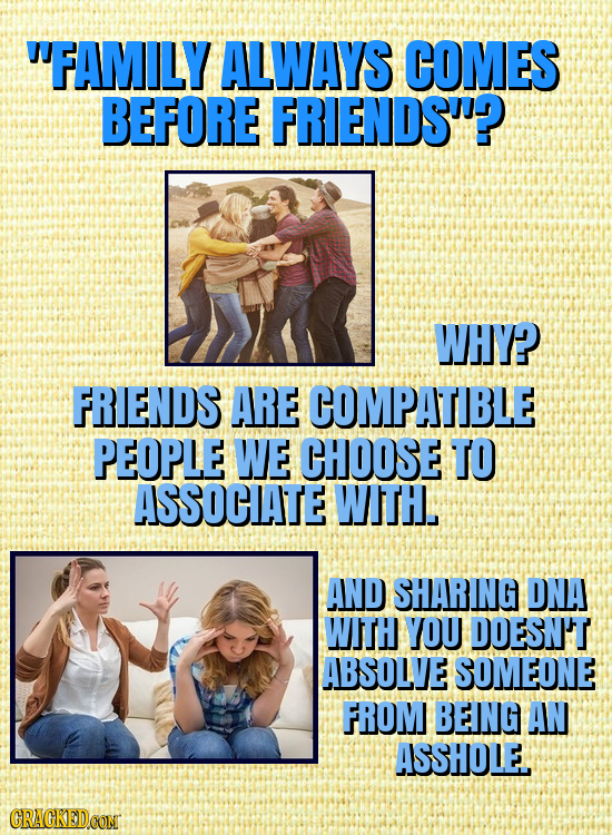 FAMILY ALWAYS COMES BEFORE FRIENDS? WHY? FRIENDS ARE COMPATIBLE PEOPLE WE CHOOSE TO ASSOCATE WITH. AND SHARING DNA WITH YOU DOESN'T ABSOLVE SOMEONE