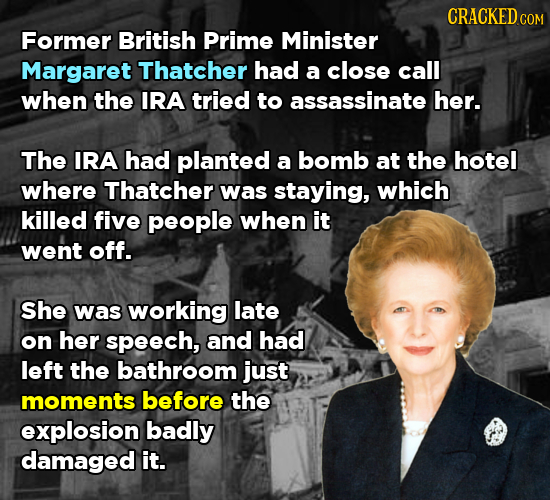 CRACKED COM Former British Prime Minister Margaret Thatcher had a close call when the IRA tried to assassinate her. The IRA had planted a bomb at the