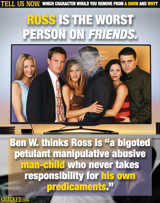 TELL US NOW. WHICH CHARACTER WOULD YOU REMOVE FROM A SHOW AND WHY? ROSS IS THE WORST PERSON ON FRIENDS. Ben W. thinks Ross is a bigoted petulant mani