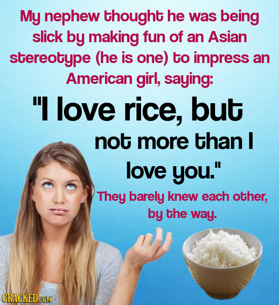 My nephew thought he was being slick by making fun of an Asian stereotype (he is one) to impress an American girl, saying: I love rice, but not more 