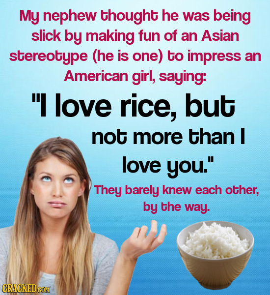 My nephew thought he was being slick by making fun of an Asian stereotype (he is one) to impress an American girl, saying: I love rice, but not more