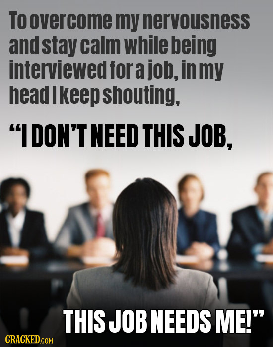 To overcome my nervousness and stay calm while being interviewed for a job, in my head I keep shouting, IDON'T NEED THIS JOB, THIS JOB NEEDS ME!
