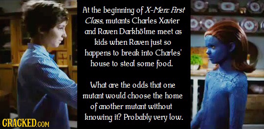 At the beginning of X-Men: First Class. mutants Charles Xavier and Raven Darkholme meet as kids when Raven just SO happens to break into Charles' hous