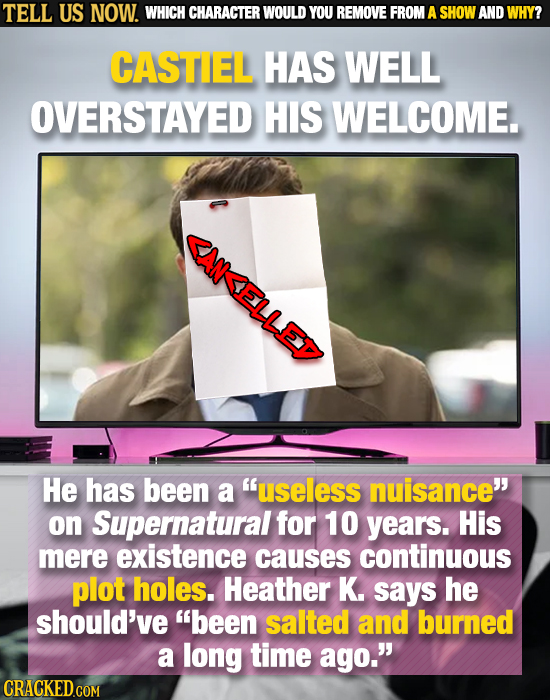 TELL US NOW. WHICH CHARACTER WOULD YOU REMOVE FROM A SHOW AND WHY? CASTIEL HAS WELL OVERSTAYED HIS WELCOME. ANELLEP He has been a useless nuisance o