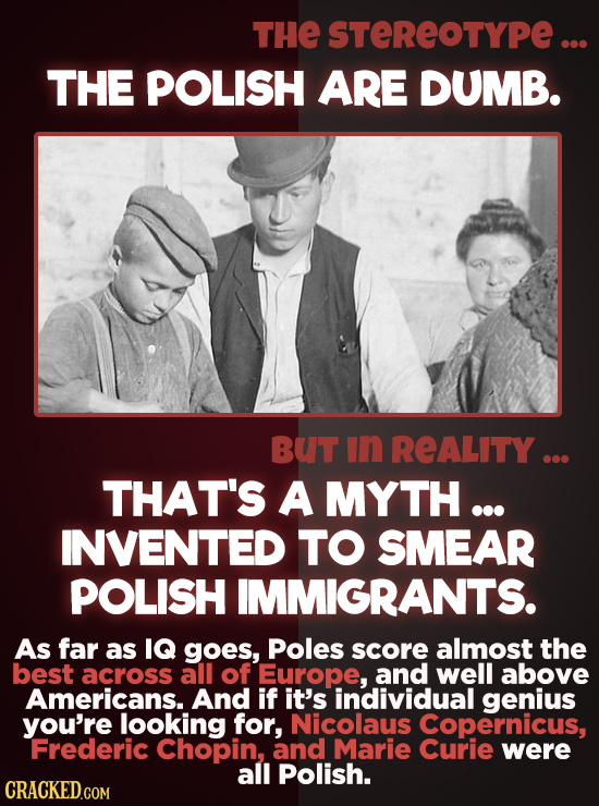 THE STEREOTYPE... THE POLISH ARE DUMB. BUT In REALITY ... THAT'S A MYTH ... INVENTED TO SMEAR POLISH IMMIGRANTS. As far as IQ goes, Poles score almost