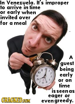 In Venezuela. It's improper to arrive in time or early when invited over for a meal A guest io being O early 9 or on time is seen as eager or CRACKED